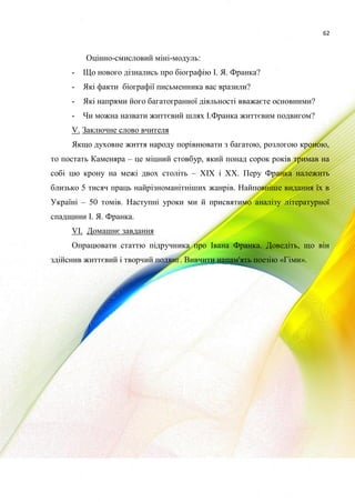 62
Оцінно-смисловий міні-модуль:
- Що нового дізнались про біографію І. Я. Франка?
- Які факти біографії письменника вас вразили?
- Які напрями його багатогранної діяльності вважаєте основними?
- Чи можна назвати життєвий шлях І.Франка життєвим подвигом?
V. Заключне слово вчителя
Якщо духовне життя народу порівнювати з багатою, розлогою кроною,
то постать Каменяра – це міцний стовбур, який понад сорок років тримав на
собі цю крону на межі двох століть – XIX і XX. Перу Франка належить
близько 5 тисяч праць найрізноманітніших жанрів. Найповніше видання їх в
Україні – 50 томів. Наступні уроки ми й присвятимо аналізу літературної
спадщини І. Я. Франка.
VI. Домашнє завдання
Опрацювати статтю підручника про Івана Франка. Доведіть, що він
здійснив життєвий і творчий подвиг. Вивчити напам'ять поезію «Гімн».
 