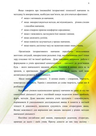 9
Якщо говорити про інноваційні інтерактивні технології навчання та
методику їх використання, необхідно пам’ятати, що діти вчаться ефективно:
 якщо є мотивація до навчання;
 якщо використовуються методи, які відповідають різним стилям
і способам навчання;
 якщо створено приязне комфортне середовище;
 якщо є можливість застосувати їхні знання і вміння;
 якщо досягають успіхів;
 якщо повністю залучаються у процес навчання;
 якщо мають достатньо часу на засвоєння нових знань і вмінь.
Організація інтерактивного навчання передбачає моделювання
життєвих ситуацій, використання рольових ігор, висловлювання своєї точки
зору стосовно тієї чи іншої проблеми. Дуже важливим напрямом роботи є
формування в учнів креативної компетентності – здатності до розв’язання
будь – якого навчального завдання творчо; бажання й вміння діяти не за
зразком, а оригінально. Навчання дитини має бути таким, щоб воно
активізувало розвиток її креативності.
Щодо поняття креативності. З латини creatio – створення, творчість,
новаторська діяльність. Термін є синонімом до слова творчість, однак має й
розбіжності.
Важливою умовою вдосконалення процесу навчання на уроці та під час
самостійної діяльності учня є постійний пошук педагогом нових прийомів,
форм, методів. Дуже важливо навчити учнів групувати і класифікувати,
порівнювати й узагальнювати досліджувальні явища й поняття в логічній
чіткості й доказовості, визначити сукупність ознак літературних явищ.
Великі можливості для вирішення цих завдань закладені у різних методах
навчальної діяльності.
Постійно поглиблюю свої знання, опрацьовую додаткову літературу,
привчаю до цього і своїх учнів. Прагну донести до них таку аксіому –
 