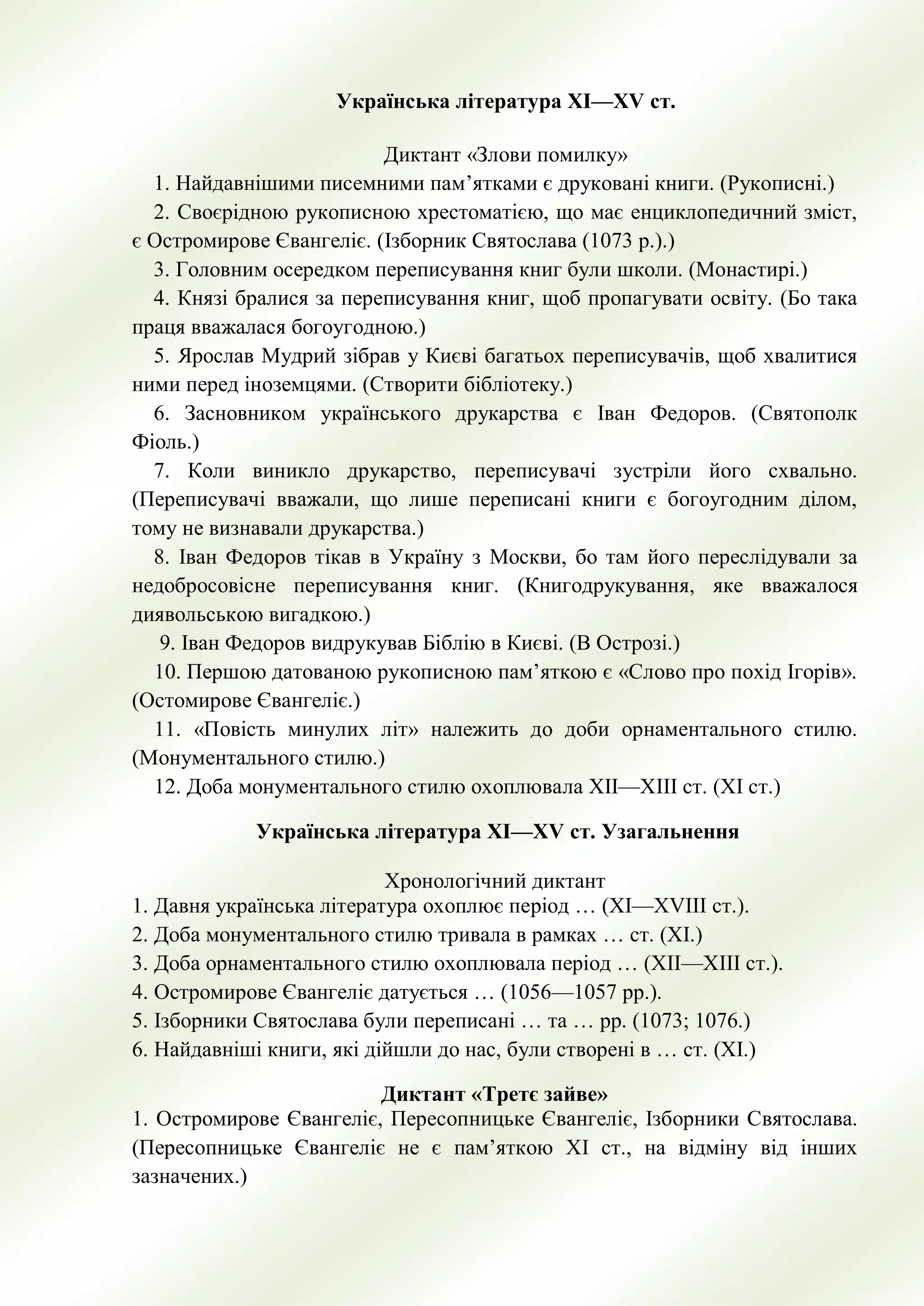 Українська література ХІ—ХV ст.
Диктант «Злови помилку»
1. Найдавнішими писемними пам’ятками є друковані книги. (Рукописні.)
2. Своєрідною рукописною хрестоматією, що має енциклопедичний зміст,
є Остромирове Євангеліє. (Ізборник Святослава (1073 р.).)
3. Головним осередком переписування книг були школи. (Монастирі.)
4. Князі бралися за переписування книг, щоб пропагувати освіту. (Бо така
праця вважалася богоугодною.)
5. Ярослав Мудрий зібрав у Києві багатьох переписувачів, щоб хвалитися
ними перед іноземцями. (Створити бібліотеку.)
6. Засновником українського друкарства є Іван Федоров. (Святополк
Фіоль.)
7. Коли виникло друкарство, переписувачі зустріли його схвально.
(Переписувачі вважали, що лише переписані книги є богоугодним ділом,
тому не визнавали друкарства.)
8. Іван Федоров тікав в Україну з Москви, бо там його переслідували за
недобросовісне переписування книг. (Книгодрукування, яке вважалося
диявольською вигадкою.)
9. Іван Федоров видрукував Біблію в Києві. (В Острозі.)
10. Першою датованою рукописною пам’яткою є «Слово про похід Ігорів».
(Остомирове Євангеліє.)
11. «Повість минулих літ» належить до доби орнаментального стилю.
(Монументального стилю.)
12. Доба монументального стилю охоплювала ХІІ—ХІІІ ст. (ХІ ст.)
Українська література ХІ—ХV ст. Узагальнення
Хронологічний диктант
1. Давня українська література охоплює період … (ХІ—ХVІІІ ст.).
2. Доба монументального стилю тривала в рамках … ст. (ХІ.)
3. Доба орнаментального стилю охоплювала період … (ХІІ—ХІІІ ст.).
4. Остромирове Євангеліє датується … (1056—1057 рр.).
5. Ізборники Святослава були переписані … та … рр. (1073; 1076.)
6. Найдавніші книги, які дійшли до нас, були створені в … ст. (ХІ.)
Диктант «Третє зайве»
1. Остромирове Євангеліє, Пересопницьке Євангеліє, Ізборники Святослава.
(Пересопницьке Євангеліє не є пам’яткою ХІ ст., на відміну від інших
зазначених.)
 