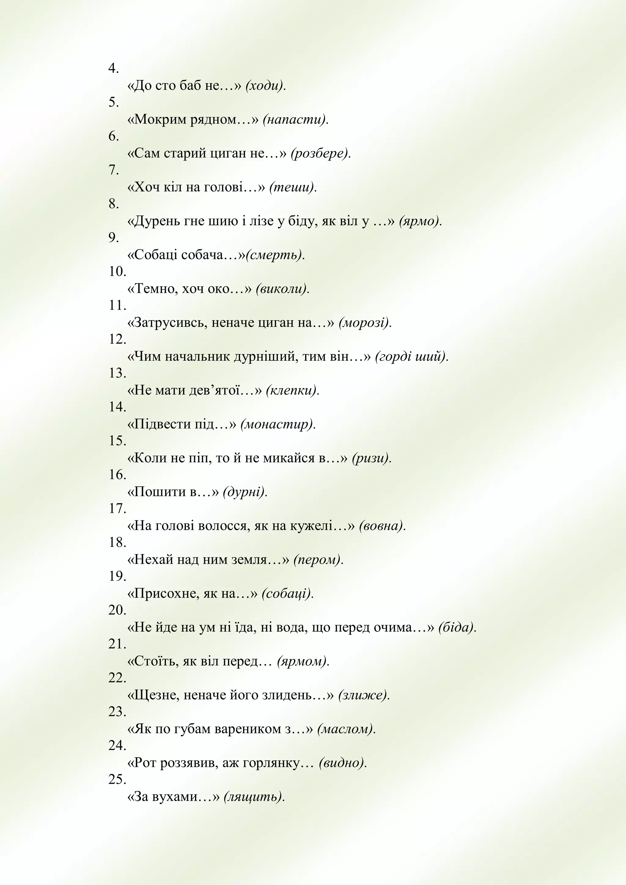 4.
«До сто баб не…» (ходи).
5.
«Мокрим рядном…» (напасти).
6.
«Сам старий циган не…» (розбере).
7.
«Хоч кіл на голові…» (теши).
8.
«Дурень гне шию і лізе у біду, як віл у …» (ярмо).
9.
«Собаці собача…»(смерть).
10.
«Темно, хоч око…» (виколи).
11.
«Затрусивсь, неначе циган на…» (морозі).
12.
«Чим начальник дурніший, тим він…» (горді ший).
13.
«Не мати дев’ятої…» (клепки).
14.
«Підвести під…» (монастир).
15.
«Коли не піп, то й не микайся в…» (ризи).
16.
«Пошити в…» (дурні).
17.
«На голові волосся, як на кужелі…» (вовна).
18.
«Нехай над ним земля…» (пером).
19.
«Присохне, як на…» (собаці).
20.
«Не йде на ум ні їда, ні вода, що перед очима…» (біда).
21.
«Стоїть, як віл перед… (ярмом).
22.
«Щезне, неначе його злидень…» (злиже).
23.
«Як по губам вареником з…» (маслом).
24.
«Рот роззявив, аж горлянку… (видно).
25.
«За вухами…» (лящить).
 