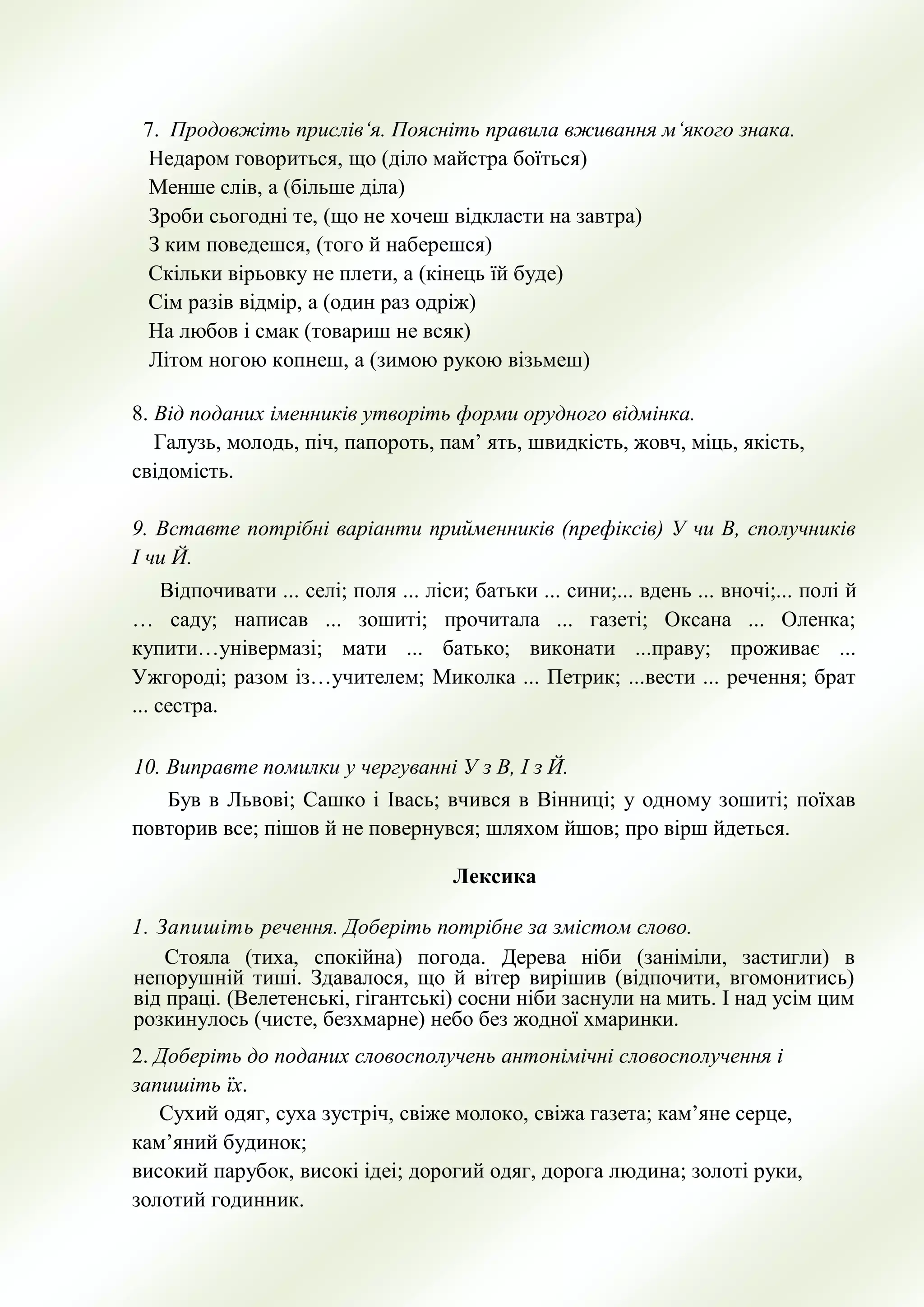 7. Продовжiть прислiв‘я. Пояснiть правила вживання м‘якого знака.
Недаром говориться, що (дiло майстра боїться)
Менше слiв, а (бiльше дiла)
Зроби сьогоднi те, (що не хочеш вiдкласти на завтра)
З ким поведешся, (того й наберешся)
Скільки вiрьовку не плети, а (кiнець їй буде)
Сiм разiв вiдмiр, а (один раз одрiж)
На любов i смак (товариш не всяк)
Лiтом ногою копнеш, а (зимою рукою вiзьмеш)
8. Від поданих іменників утворіть форми орудного відмінка.
Галузь, молодь, піч, папороть, пам’ ять, швидкість, жовч, міць, якість,
свідомість.
9. Вставте потрібні варіанти прийменників (префіксів) У чи В, сполучників
І чи Й.
Відпочивати ... селі; поля ... ліси; батьки ... сини;... вдень ... вночі;... полі й
… саду; написав ... зошиті; прочитала ... газеті; Оксана ... Оленка;
купити…універмазі; мати ... батько; виконати ...праву; проживає ...
Ужгороді; разом із…учителем; Миколка ... Петрик; ...вести ... речення; брат
... сестра.
10. Виправте помилки у чергуванні У з В, І з Й.
Був в Львові; Сашко і Івась; вчився в Вінниці; у одному зошиті; поїхав
повторив все; пішов й не повернувся; шляхом йшов; про вірш йдеться.
Лексика
1. Запишіть речення. Доберіть потрібне за змістом слово.
Стояла (тиха, спокійна) погода. Дерева ніби (заніміли, застигли) в
непорушній тиші. Здавалося, що й вітер вирішив (відпочити, вгомонитись)
від праці. (Велетенські, гігантські) сосни ніби заснули на мить. І над усім цим
розкинулось (чисте, безхмарне) небо без жодної хмаринки.
2. Доберiть до поданих словосполучень антонiмiчнi словосполучення i
запишiть їх.
Сухий одяг, суха зустрiч, свiже молоко, свiжа газета; кам’яне серце,
кам’яний будинок;
високий парубок, високi iдеi; дорогий одяг, дорога людина; золотi руки,
золотий годинник.
 