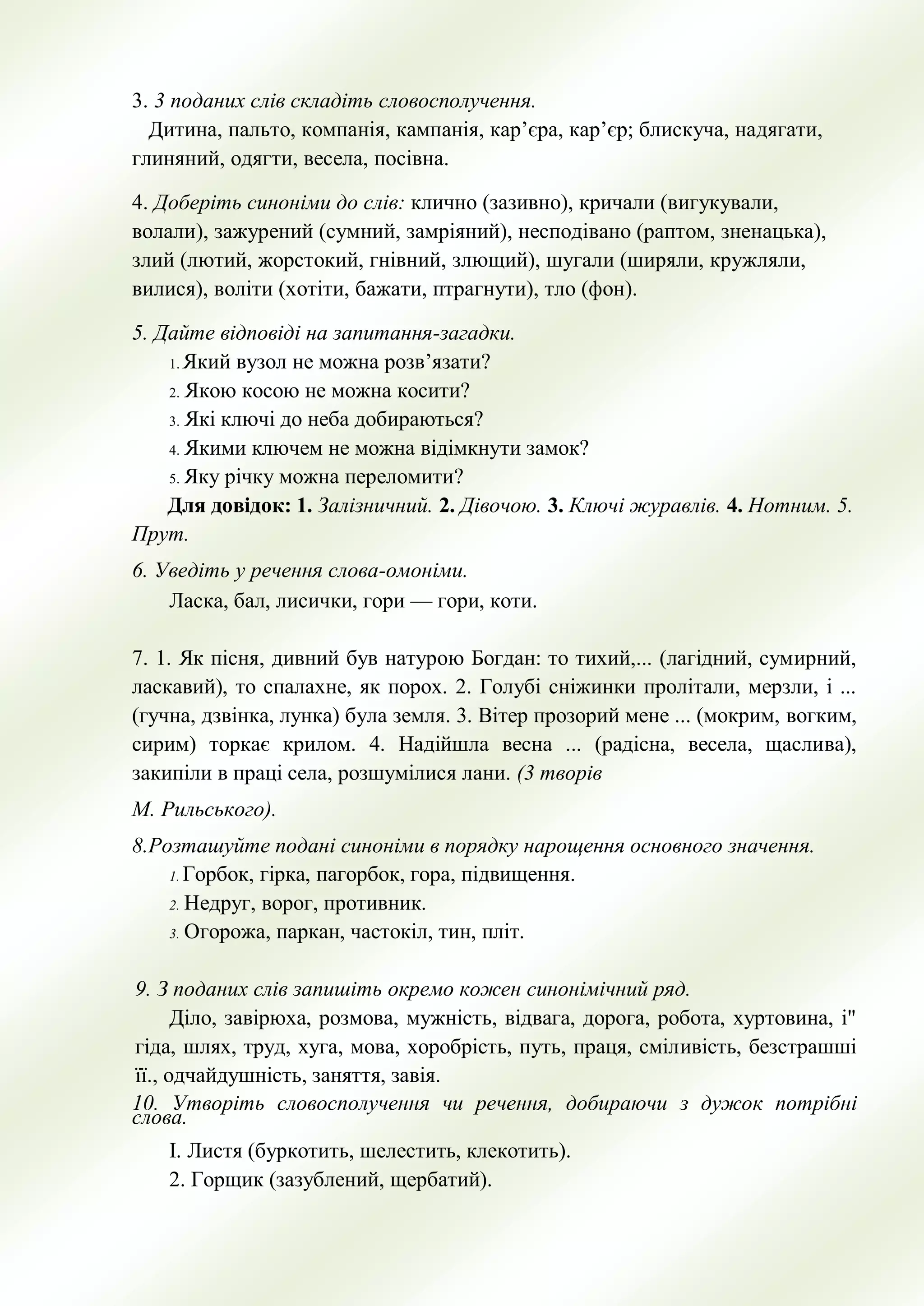 3. 3 поданих слiв складiть словосполучення.
Дитина, пальто, компанiя, кампанiя, кар’єра, кар’єр; блискуча, надягати,
глиняний, одягти, весела, посiвна.
4. Доберiть синонiми до слiв: клично (зазивно), кричали (вигукували,
волали), зажурений (сумний, замрiяний), несподiвано (раптом, зненацька),
злий (лютий, жорстокий, гнiвний, злющий), шугали (ширяли, кружляли,
вилися), волiти (хотiти, бажати, птрагнути), тло (фон).
5. Дайте відповіді на запитання-загадки.
1. Який вузол не можна розв’язати?
2. Якою косою не можна косити?
3. Які ключі до неба добираються?
4. Якими ключем не можна відімкнути замок?
5. Яку річку можна переломити?
Для довідок: 1. Залізничний. 2. Дівочою. 3. Ключі журавлів. 4. Нотним. 5.
Прут.
6. Уведіть у речення слова-омоніми.
Ласка, бал, лисички, гори — гори, коти.
7. 1. Як пісня, дивний був натурою Богдан: то тихий,... (лагідний, сумирний,
ласкавий), то спалахне, як порох. 2. Голубі сніжинки пролітали, мерзли, і ...
(гучна, дзвінка, лунка) була земля. 3. Вітер прозорий мене ... (мокрим, вогким,
сирим) торкає крилом. 4. Надійшла весна ... (радісна, весела, щаслива),
закипіли в праці села, розшумілися лани. (3 творів
М. Рильського).
8.Розташуйте подані синоніми в порядку нарощення основного значення.
1. Горбок, гірка, пагорбок, гора, підвищення.
2. Недруг, ворог, противник.
3. Огорожа, паркан, частокіл, тин, пліт.
9. З поданих слів запишіть окремо кожен синонімічний ряд.
Діло, завірюха, розмова, мужність, відвага, дорога, робота, хуртовина, і"
гіда, шлях, труд, хуга, мова, хоробрість, путь, праця, сміливість, безстрашші
її., одчайдушність, заняття, завія.
10. Утворіть словосполучення чи речення, добираючи з дужок потрібні
слова.
І. Листя (буркотить, шелестить, клекотить).
2. Горщик (зазублений, щербатий).
 