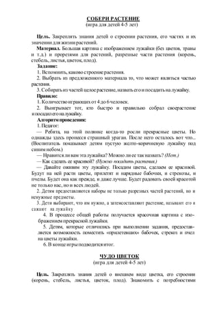 СОБЕРИ РАСТЕНИЕ
(игра для детей 4-5 лет)
Цель. Закреплять знания детей о строении растения, его частях и их
значениидля жизнирастений.
Материал. Большая картина с изображением лужайки (без цветов, травы
и т.д.) и прорезями для растений, разрезные части растения (корень,
стебель, листья,цветок, плод).
Задание:
1. Вспомнить, каковостроениерастения.
2. Выбрать из предложенного материала то, что может являться частью
растения.
3. Собиратьиз частей целоерастение,назватьегоипосадитьналужайку.
Правило:
1. Количествоиграющихот4до 6человек.
2. Выигрывает тот, кто быстро и правильно собрал своерастение
ипосадилегоналужайку.
Алгоритмпроведения:
1. Педагог:
— Ребята, на этой полянке когда-то росли прекрасные цветы. Но
однажды здесь пронесся страшный ураган. После него осталось вот что...
(Воспитатель показывает детям пустую желто-коричневую лужайку под
синим небом.)
— Нравитсяливам эталужайка? Можно лиее такназвать? (Нет.)
— Как сделать ее красивой? (Нужно посадить растения.)
— Давайте оживим эту лужайку. Посадим цветы, сделаем ее красивой.
Будут на ней расти цветы, прилетят и нарядные бабочки, и стрекозы, и
пчелы. Будет она как прежде, и даже лучше. Будет радовать своей красотой
не только нас, но и всех людей.
2. Детям предоставляются наборы не только разрезных частей растений, но и
ненужные предметы.
3. Дети выбирают, что им нужно, а затемсоставляют растение, называют его и
сажают на лужайку
4. В процессе общей работы получается красочная картина с изо-
бражением прекраснойлужайки.
5. Детям, которые отличились при выполнении задания, предостав-
ляется возможность поместить «прилетевших» бабочек, стрекоз и пчел
на цветы лужайки.
6. В концеигрыподводитсяитог.
ЧУДО ЦВЕТОК
(игра для детей 4-5 лет)
Цель. Закреплять знания детей о внешнем виде цветка, его строении
(корень, стебель, листья, цветок, плод). Знакомить с потребностями
 