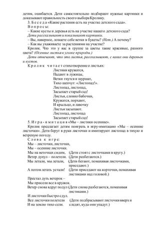 детям, ошибается. Дети самостоятельно подбирают нужные картинки и
доказываютправильность своего выбораКролику.
3. Б е с е д а «Какие растения есть на участке детского сада».
В о п р о с ы:
– Какие кусты и деревья есть на участке нашего детского сада?
Дети рассказывают и показывают картинки.
– Вы, наверное, ломаете себе ветки в букеты? (Нет.) А почему?
– Как вы ухаживаете за растениями на участке?
Кролик. Что это у вас в группе за цветы такие красивые, разного
цвета? (Осенние листья в уголке природы.)
Дети отвечают, что это листья, рассказывают, с каких они деревьев
и кустов.
К р о л и к ч и т а е т стихотворениео листьях:
Листики кружатся,
Падают в лужицы,
Ветки гнутся и шуршат,
Тихо шепчут: «Листопад!».
Листопад, листопад,
Засыпает старыйсад!
Листья, словно бабочки,
Кружатся, порхают,
И крыльцо, и лавочку
Листья засыпают.
Листопад, листопад
Засыпает старыйсад!
5. И г р а - и м и т а ц и я «Мы – листики осенние».
Кролик предлагает детям поиграть в игру-имитацию «Мы – осенние
листочки». Дети берут в руки листочки и имитируют листопад в тихую и
ветреную погоду.
С л о в а к и г р е:
Мы – листочки, листочки,
Мы – осенние листочки.
Мы на веточках сидим, (Дети стоятс листочками в кругу.)
Ветер дунул – полетели. (Дети разбегаются.)
Мы летали, мы летали, (Дети бегают, помахивая листочками,
приседают.)
А потом летать устали! (Дети приседают на корточки, помахивая
листиками над головой.)
Престал дуть ветерок –
Мы присели все в кружок.
Ветер снова вдруг подул (Дети снова разбегаются, помахивая
листиками.)
И листочкибыстро сдул.
Все листочкиполетели (Дети подбрасывают листочкивверхи
И на землю тихо сели. следят, куда они упадут.)
 