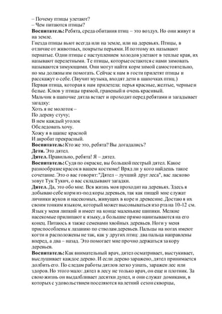– Почему птицы улетают?
– Чем питаются птицы?
Воспитатель:Ребята, среда обитания птиц – это воздух. Но они живут и
на земле.
Гнезда птицы вьют всегда или на земле, или на деревьях. Птицы, в
отличие от животных, покрыты перьями. И поэтому их называют
пернатые. Одни птицы с наступлением холодов улетают в теплые края, их
называют перелетными. Те птицы, которыеостаются с нами зимовать
называются зимующими. Они могут найти корм зимой самостоятельно,
но мы должны им помогать. Сейчас к нам в гостиприлетят птицы и
расскажут о себе. (Звучит музыка, входят дети в шапочках птиц.)
Первая птица, которая к нам прилетела: перья красные, желтые, черныеи
белые. Клюв у птицы прямой, граненыйи очень красивый.
Мальчик в шапочке дятла встает и проходитперед ребятами и загадывает
загадку:
Хоть я не молоток –
По дереву стучу;
В нем каждый уголок
Обследовать хочу.
Хожу я в шапке красной
И акробат прекрасный.
Воспитатель:Кто же это, ребята? Вы догадались?
Дети. Это дятел.
Дятел. Правильно, ребята! Я – дятел.
Воспитатель:Судя по окраске, вы большойпестрый дятел. Какое
разнообразиекрасокв вашем костюме! Вряд ли у кого найдешь такое
сочетание. Это о вас говорят:"Дятел – лучший друг леса", вас ласково
зовут Тук Тукич, о вас складывают загадки.
Дятел. Да, это обо мне. Вся жизнь моя проходитна деревьях. Здесь я
добываюсебе корм из-под коры деревьев, так как пищей мне служат
личинки жуков и насекомых, живущих в коре и древесине. Достаю я их
своим тонким языком, которыйможетвысовываться изо ртана 10-12 см.
Языку меня липкий и имеет на конце маленькие шипики. Мелкие
насекомые прилипают к языку, а большие прямо нанизываются на его
конец. Питаюсь я также семенами хвойных деревьев. Ноги у меня
приспособлены к лазанию по стволам деревьев. Пальцы на ногах имеют
когти и расположены не так, как у других птиц: два пальца направлены
вперед, а два – назад. Это помогает мне прочно держаться закору
деревьев.
Воспитатель:Как внимательный врач, дятел осматривает, выстукивает,
выслушивает каждое дерево. И если дерево заражено, дятел принимается
долбить его. По следам работы дятлов легко узнать, заражен лес или
здоров.Но этого мало: дятел в лесу не только врач, он еще и плотник. За
своюжизнь он выдалбливает десятки дупел, и они служат домиками, в
которыхс удовольствием поселяются налетний сезонскворцы,
 