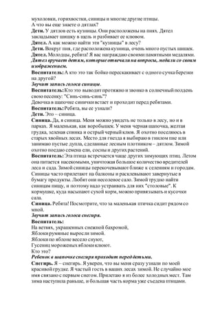 мухоловки, горихвостки, синицы и многиедругие птицы.
А что вы еще знаете о дятлах?
Дети. У дятлов есть кузницы. Они расположены на пнях. Дятел
закладывает шишку в щель и разбивает ее клювом.
Дятел. А как можно найти эти "кузницы" в лесу?
Дети. Вокруг пня, где расположенакузница, очень много пустых шишек.
Дятел. Молодцы, ребята! Я вас награждаю своимипамятными медалями.
Дятел вручает детям, которыеотвечалина вопросы, медали со своим
изображением.
Воспитатель:А кто это так бойко перескакивает с одного сучкаберезки
на другой?
Звучит запись голоса синицы.
Воспитатель:Кто это выводитпротяжно извонко в солнечныйполдень
своюпесенку: "Синь-синь-синь"?
Девочка в шапочке синичкивстает и проходитперед ребятами.
Воспитатель:Ребята, вы ее узнали?
Дети. Это – синица.
Синица. Да, я синица. Меня можно увидеть не только в лесу, но и в
парках. Я маленькая, как воробышек. У меня черная шапочка, желтая
грудка, зеленая спинка и острыйчерныйклюв. Я охотно поселяюсь в
старых хвойных лесах. Место для гнезда я выбираю в гнилом пне или
занимаю пустые дупла, сделанные лесным плотником – дятлом. Зимой
охотно поедаю семена ели, сосны и другихрастений.
Воспитатель:Эта птица встречается чаще других зимующих птиц. Летом
она питается насекомыми, уничтожая большое количество вредителей
леса и сада. Зимойсиницы перекочевываютближе к селениям и городам.
Синицы часто прилетают на балконы и расклевывают завернутые в
бумагу продукты. Любятони несоленое сало. Зимойтрудно найти
синицам пищу, и поэтомунадо устраивать для них "столовые". К
кормушке, куда насыпают сухой корм, можно привязывать и кусочки
сала.
Синица. Ребята!Посмотрите, что за маленькая птичка сидит рядом со
мной.
Звучит запись голоса снегиря.
Воспитатель:
На ветвях, украшенных снежной бахромой,
Яблокирумяные вырослизимой.
Яблокипо яблоне весело снуют,
Гусениц мороженыхяблокиклюют.
Кто это?
Ребенок в шапочкеснегиря проходит переддетьми.
Снегирь. Я – снегирь. Я уверен, что вы меня сразу узнали по моей
красивойгрудке. Я частый гость в ваших лесах зимой. Не случайно мое
имя связано с первым снегом. Прилетаю я из более холодныхмест. Там
зима наступила раньше, и большая часть корма уже съедена птицами.
 