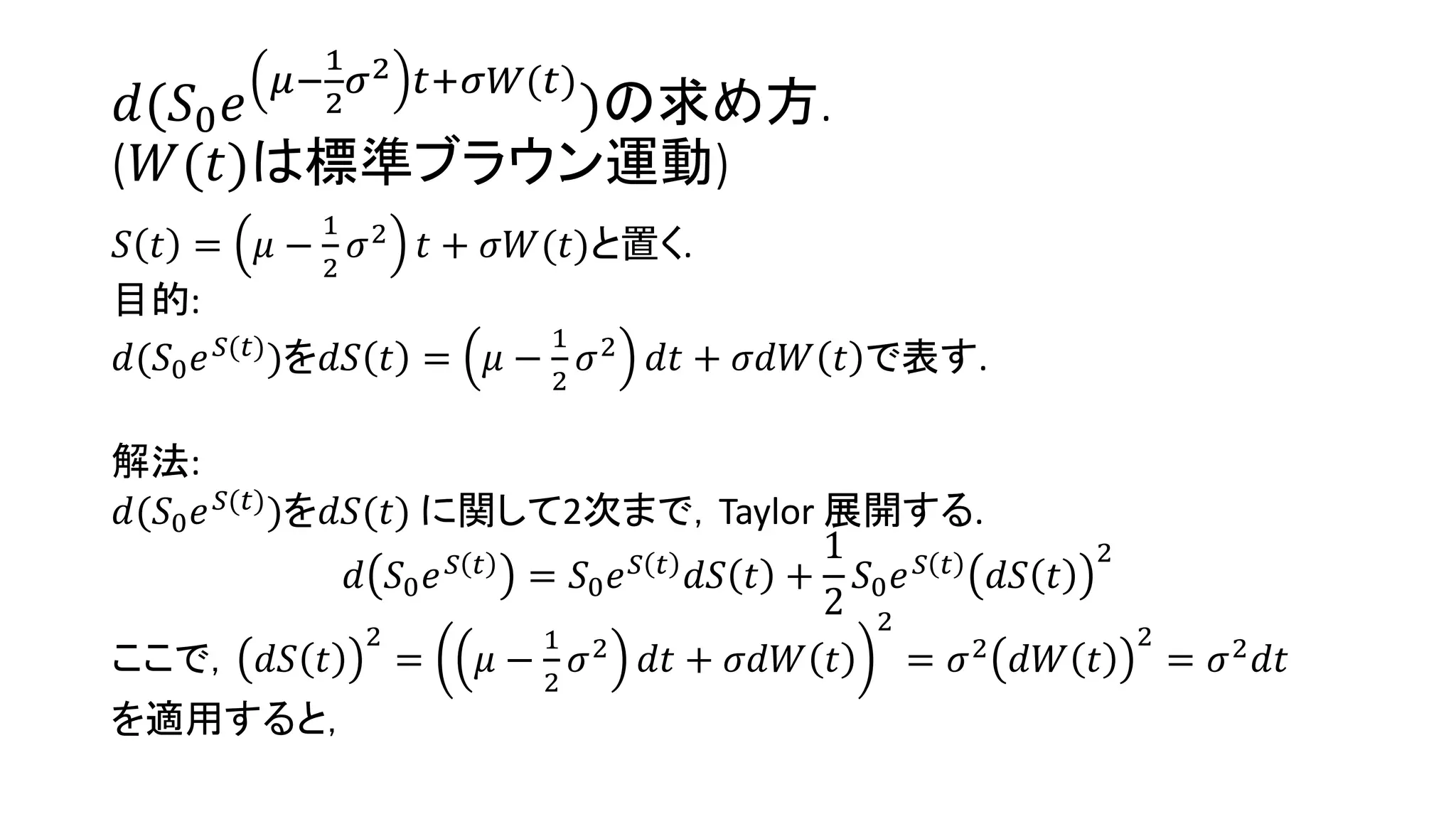 𝑑(𝑆0 𝑒
𝜇−
1
2
𝜎2 𝑡+𝜎𝑊(𝑡)
)の求め方.
(𝑊(𝑡)は標準ブラウン運動)
𝑆 𝑡 = 𝜇 −
1
2
𝜎2
𝑡 + 𝜎𝑊(𝑡)と置く.
目的:
𝑑(𝑆0 𝑒 𝑆(𝑡)
)を𝑑𝑆 𝑡 = 𝜇 −
1
2
𝜎2
𝑑𝑡 + 𝜎𝑑𝑊 𝑡 で表す.
解法:
𝑑(𝑆0 𝑒 𝑆(𝑡)
)を𝑑𝑆(𝑡) に関して2次まで，Taylor 展開する.
𝑑 𝑆0 𝑒 𝑆 𝑡 = 𝑆0 𝑒 𝑆 𝑡 𝑑𝑆 𝑡 +
1
2
𝑆0 𝑒 𝑆 𝑡 𝑑𝑆 𝑡
2
ここで， 𝑑𝑆 𝑡
2
= 𝜇 −
1
2
𝜎2 𝑑𝑡 + 𝜎𝑑𝑊 𝑡
2
= 𝜎2 𝑑𝑊 𝑡
2
= 𝜎2 𝑑𝑡
を適用すると，
 