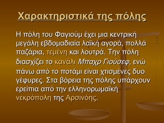 Χαρακτηριστικά της πόληςΧαρακτηριστικά της πόλης
Η πόλη του Φαγιούμ έχει μια κεντρικήΗ πόλη του Φαγιούμ έχει μια κεντρική
μεγάλη εβδομαδιαία λαϊκή αγορά, πολλάμεγάλη εβδομαδιαία λαϊκή αγορά, πολλά
παζάρια, παζάρια, τεμένητεμένη και λουτρά. Την πόλη και λουτρά. Την πόλη
διασχίζει το διασχίζει το κανάλικανάλι  Μπαχρ ΓιούσεφΜπαχρ Γιούσεφ, ενώ, ενώ
πάνω από το ποτάμι είναι χτισμένες δυοπάνω από το ποτάμι είναι χτισμένες δυο
γέφυρες. Στα βόρεια της πόλης υπάρχουνγέφυρες. Στα βόρεια της πόλης υπάρχουν
ερείπια από την ελληνορωμαϊκή ερείπια από την ελληνορωμαϊκή 
νεκρόποληνεκρόπολη της  της ΑρσινόηςΑρσινόης..
 