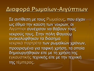 Διαφορά Ρωμαίων-ΑιγύπτιωνΔιαφορά Ρωμαίων-Αιγύπτιων
Σε αντίθεση με τους Σε αντίθεση με τους ΡωμαίουςΡωμαίους, που είχαν, που είχαν
ως έθιμο την καύση των νεκρών, οι ως έθιμο την καύση των νεκρών, οι 
ΑιγύπτιοιΑιγύπτιοι συνέχισαν να θάβουν τους συνέχισαν να θάβουν τους
νεκρούς τους. Στην πόλη Φαγιούμνεκρούς τους. Στην πόλη Φαγιούμ
ανακαλύφθηκαν τα διάσημα ανακαλύφθηκαν τα διάσημα 
νεκρικά πορτρέτανεκρικά πορτρέτα των ρωμαϊκών χρόνων, των ρωμαϊκών χρόνων,
προορισμένα για ταφική χρήση, τα οποίαπροορισμένα για ταφική χρήση, τα οποία
δημιουργήθηκαν είτε με τη χρήση της δημιουργήθηκαν είτε με τη χρήση της 
εγκαυστικήςεγκαυστικής τεχνικής είτε με την τεχνική τεχνικής είτε με την τεχνική
της της τέμπεραςτέμπερας..
 