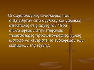 Οι αρχαιολογικές ανασκαφές πουΟι αρχαιολογικές ανασκαφές που
διεξήχθησαν από αγγλικές και γαλλικέςδιεξήχθησαν από αγγλικές και γαλλικές
αποστολές στις αρχές του 19ουαποστολές στις αρχές του 19ου
αιώνα έφεραν στην επιφάνειααιώνα έφεραν στην επιφάνεια
περισσότερες προσωπογραφίες, χωρίςπερισσότερες προσωπογραφίες, χωρίς
ωστόσο να κεντριστεί το ενδιαφέρον τωνωστόσο να κεντριστεί το ενδιαφέρον των
ειδημόνων της τέχνης. ειδημόνων της τέχνης. 
 
