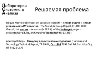 Решаемая проблема
Общее место в обсуждении современного ИТ – низкая отдача и низкая
успеваемость ИТ проектов. (The Standish Group Report. CHAOS 2014:
Overall, the success rate was only 16.2%, while challenged projects
accounted for 52.7%, and impaired (cancelled) for 31.1%.)
Алистер Коберн : Каждому проекту своя методология (Humans and
Technology Technical Report, TR 99.04, Oct.1999 7691 Dell Rd, Salt Lake City,
UT 84121 USA)
 