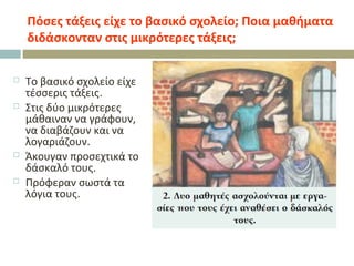 Πόσες τάξεις είχε το βασικό σχολείο; Ποια μαθήματα
διδάσκονταν στις μικρότερες τάξεις;
 Το βασικό σχολείο είχε
τέσσερις τάξεις.
 Στις δύο μικρότερες
μάθαιναν να γράφουν,
να διαβάζουν και να
λογαριάζουν.
 Άκουγαν προσεχτικά το
δάσκαλό τους.
 Πρόφεραν σωστά τα
λόγια τους.
 