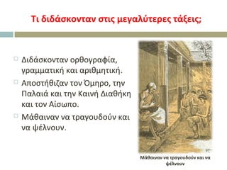 Τι διδάσκονταν στις μεγαλύτερες τάξεις;
 Διδάσκονταν ορθογραφία,
γραμματική και αριθμητική.
 Αποστήθιζαν τον Όμηρο, την
Παλαιά και την Καινή Διαθήκη
και τον Αίσωπο.
 Μάθαιναν να τραγουδούν και
να ψέλνουν.
Μάθαιναν να τραγουδούν και να
ψέλνουν
 