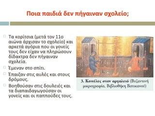 Ποια παιδιά δεν πήγαιναν σχολείο;
 Τα κορίτσια (μετά τον 11ο
αιώνα άρχισαν το σχολείο) και
αρκετά αγόρια που οι γονείς
τους δεν είχαν να πληρώσουν
δίδακτρα δεν πήγαιναν
σχολεία.
 Έμεναν στο σπίτι.
 Έπαιζαν στις αυλές και στους
δρόμους.
 Βοηθούσαν στις δουλειές και
τα διαπαιδαγωγούσαν οι
γονείς και οι παππούδες τους.
 