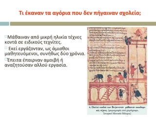 Τι έκαναν τα αγόρια που δεν πήγαιναν σχολείο;
Μάθαιναν από μικρή ηλικία τέχνες
κοντά σε ειδικούς τεχνίτες.
 Εκεί εργάζονταν, ως άμισθοι
μαθητευόμενοι, συνήθως δύο χρόνια.
Έπειτα έπαιρναν αμοιβή ή
αναζητούσαν αλλού εργασία.
 