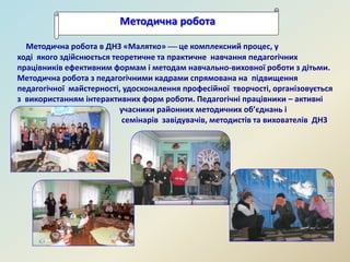 Методична робота
Методична робота в ДНЗ «Малятко»  це комплексний процес, у
ході якого здійснюється теоретичне та практичне навчання педагогічних
працівників ефективним формам і методам навчально-виховної роботи з дітьми.
Методична робота з педагогічними кадрами спрямована на підвищення
педагогічної майстерності, удосконалення професійної творчості, організовується
з використанням інтерактивних форм роботи. Педагогічні працівники – активні
учасники районних методичних об’єднань і
семінарів завідувачів, методистів та вихователів ДНЗ
.
 