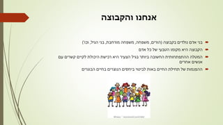 ‫והקבוצה‬ ‫אנחנו‬
‫בקבוצה‬ ‫נולדים‬ ‫אדם‬ ‫בני‬(‫הורים‬,‫משפחה‬,‫מורחבת‬ ‫משפחה‬,‫הגיל‬ ‫בני‬,‫וכו‬')
‫אדם‬ ‫כל‬ ‫של‬ ‫הטבעי‬ ‫מקומו‬ ‫היא‬ ‫הקבוצה‬
‫עם‬ ‫קשרים‬ ‫לקיים‬ ‫היכולת‬ ‫רכישת‬ ‫היא‬ ‫הצעיר‬ ‫בגיל‬ ‫ביותר‬ ‫החשובה‬ ‫ההתפתחותית‬ ‫המטלה‬
‫אחרים‬ ‫אנשים‬
‫הבוגרים‬ ‫בחיים‬ ‫הנוצרים‬ ‫ביחסים‬ ‫לביטוי‬ ‫באות‬ ‫החיים‬ ‫תחילת‬ ‫של‬ ‫ההפנמות‬
 