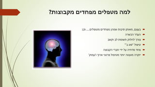 ‫מקבוצות‬ ‫מפחדים‬ ‫מטפלים‬ ‫למה‬?
‫בעצם‬,‫מטופלים‬ ‫מפחדים‬ ‫שמהן‬ ‫סיבות‬ ‫מאותן‬.....‫וכן‬:
‫הכשרה‬ ‫העדר‬
‫וקשב‬ ‫לב‬ ‫תשומת‬ ‫לחלוק‬ ‫צורך‬
‫טיפול‬"‫ב‬ ‫סוג‬'"
‫פחד‬‫מדחיה‬‫הקבוצה‬ ‫חברי‬ ‫ידי‬ ‫על‬
‫ו‬ ‫ארוך‬ ‫פרטני‬ ‫מטיפול‬ ‫יותר‬ ‫מועטה‬ ‫יוקרה‬'‫עמוק‬'
 