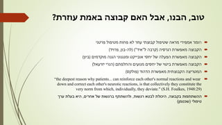 ‫טוב‬,‫הבנו‬,‫עוזרת‬ ‫באמת‬ ‫קבוצה‬ ‫האם‬ ‫אבל‬?
‫ח‬‫פרטני‬ ‫מטיפול‬ ‫פחות‬ ‫לא‬ ‫עוזר‬ ‫קבוצתי‬ ‫שטיפול‬ ‫מראה‬ ‫אמפירי‬ ‫ומר‬
‫רגרסיה‬ ‫מאפשרת‬ ‫הקבוצה‬(‫ל‬ ‫קרבה‬"‫איד‬( )"‫לה‬-‫בון‬,‫פרויד‬)
‫מוקדמים‬ ‫הגנה‬ ‫ומנגנוני‬ ‫אובייקט‬ ‫יחסי‬ ‫של‬ ‫הפעלה‬ ‫מאפשרת‬ ‫הקבוצה‬(‫ביון‬)
‫והחלפתם‬ ‫מנועים‬ ‫יחסים‬ ‫של‬ ‫ביטוי‬ ‫מאפשרת‬ ‫הקבוצה‬(‫יזרעאל‬ ‫הנרי‬)
‫הדהוד‬ ‫מאפשרת‬ ‫הקבוצתית‬ ‫המטריצה‬(‫פולקס‬)
“the deepest reason why patients... can reinforce each other's normal reactions and wear
down and correct each other's neurotic reactions, is that collectively they constitute the
very norm from which, individually, they deviate." (S.H. Foulkes, 1948:29)
‫בקבוצה‬ ‫ההשתתפות‬,‫רגשות‬ ‫לבטא‬ ‫היכולת‬,‫אחרים‬ ‫של‬ ‫ברגשות‬ ‫ולהשתתף‬,‫ערך‬ ‫בעלת‬ ‫היא‬
‫טיפולי‬(‫שכטמן‬)
 