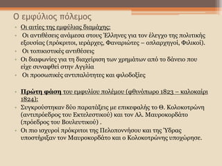 Ο εμφύλιος πόλεμος
• Οι αιτίες της εμφύλιας διαμάχης:
• Οι αντιθέσεις ανάμεσα στους Έλληνες για τον έλεγχο της πολιτικής
εξουσίας (πρόκριτοι, ιεράρχες, Φαναριώτες – οπλαρχηγοί, Φιλικοί).
• Οι τοπικιστικές αντιθέσεις
• Οι διαφωνίες για τη διαχείριση των χρημάτων από το δάνειο που
είχε συναφθεί στην Αγγλία
• Οι προσωπικές αντιπαλότητες και φιλοδοξίες
• Πρώτη φάση του εμφυλίου πολέμου (φθινόπωρο 1823 – καλοκαίρι
1824):
• Συγκρούστηκαν δύο παρατάξεις με επικεφαλής το Θ. Κολοκοτρώνη
(αντιπρόεδρος του Εκτελεστικού) και τον Αλ. Μαυροκορδάτο
(πρόεδρος του Βουλευτικού) .
• Οι πιο ισχυροί πρόκριτοι της Πελοποννήσου και της Ύδρας
υποστήριξαν τον Μαυροκορδάτο και ο Κολοκοτρώνης υποχώρησε.
 