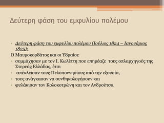 Δεύτερη φάση του εμφυλίου πολέμου
• Δεύτερη φάση του εμφυλίου πολέμου (Ιούλιος 1824 – Ιανουάριος
1825):
Ο Μαυροκορδάτος και οι Υδραίοι:
• συμμάχησαν με τον Ι. Κωλέττη που επηρέαζε τους οπλαρχηγούς της
Στερεάς Ελλάδας, έτσι
• απέκλεισαν τους Πελοποννησίους από την εξουσία,
• τους ανάγκασαν να συνθηκολογήσουν και
• φυλάκισαν τον Κολοκοτρώνη και τον Ανδρούτσο.
 