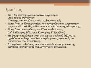 Ερωτήσεις
• Γιατί δημιουργήθηκαν οι τοπικοί οργανισμοί;
Από ποιους ελέγχονταν;
Ποιοι ήταν οι κυριότεροι πολιτικοί οργανισμοί;
• Ποιες ήταν οι δύο παρατάξεις που συγκρούστηκαν αρχικά στον
εμφύλιο πόλεμο (1823- 1824) και ποια η έκβαση της σύγκρουσης;
• Ποιες ήταν οι αποφάσεις των Εθνοσυνελεύσεων ;
( Α΄ Επίδαυρος, Β΄Άστρος Κυνουρίας, Γ΄Τροιζήνα)
• Με βάση το παράθεμα 1 στη σελ. 33 του σχολικού βιβλίου να
σχολιάσετε τα λόγια του Κολοκοτρώνη στους αγωνιστές που
απειλούσαν τους προκρίτους.
• Αναζητήστε επιδράσεις των ιδεών του Διαφωτισμού και της
Γαλλικής Επανάστασης στα Συντάγματα του Αγώνα.
 