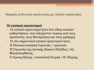 Μορφές πολιτικής οργάνωσης με τοπικό χαρακτήρα
Οι τοπικοί οργανισμοί
• Οι τοπικοί οργανισμοί ήταν ένα είδος τοπικών
κυβερνήσεων, που ελέγχονταν κυρίως από τους
προεστούς, τους Φαναριώτες και τους ιεράρχες.
• Οι πιο σημαντικοί τοπικοί οργανισμοί ήταν:
Η Πελοποννησιακή Γερουσία / προεστοί.
Η Γερουσία της Δυτικής Χέρσου Ελλάδος / Αλ.
Μαυροκορδάτος.
Ο Άρειος Πάγος / ανατολική Στερεά / Θ. Νέγρης.
 
