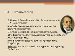 Η Α΄ Εθνοσυνέλευση
• Επίδαυρος / Δεκέμβριος του 1821 - Ιανουάριος του 1822
• Η Α΄ Εθνοσυνέλευση :
• Διακήρυξε ότι η επανάσταση ήταν εθνική και όχι
κοινωνικοανατρεπτική.
• Όρισε ως διοίκηση της επανάστασης δύο σώματα:
• α) το Εκτελεστικό (πενταμελής κυβέρνηση με πρόεδρο τον
Αλ. Μαυροκορδάτο).
• β) το Βουλευτικό (είχε 70 μέλη και πρόεδρο τον Δ.
Υψηλάντη).
• Ψήφισε το πρώτο ελληνικό σύνταγμα, το σύνταγμα της
Επιδαύρου.
 