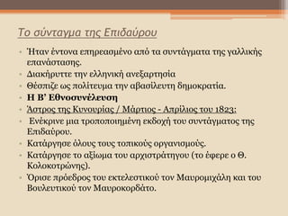 Το σύνταγμα της Επιδαύρου
• Ήταν έντονα επηρεασμένο από τα συντάγματα της γαλλικής
επανάστασης.
• Διακήρυττε την ελληνική ανεξαρτησία
• Θέσπιζε ως πολίτευμα την αβασίλευτη δημοκρατία.
• Η Β’ Εθνοσυνέλευση
• Άστρος της Κυνουρίας / Μάρτιος - Απρίλιος του 1823:
• Ενέκρινε μια τροποποιημένη εκδοχή του συντάγματος της
Επιδαύρου.
• Κατάργησε όλους τους τοπικούς οργανισμούς.
• Κατάργησε το αξίωμα του αρχιστράτηγου (το έφερε ο Θ.
Κολοκοτρώνης).
• Όρισε πρόεδρος του εκτελεστικού τον Μαυρομιχάλη και του
Βουλευτικού τον Μαυροκορδάτο.
 