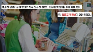 충분한 운영자금이 없다면 신규 오픈한 점포의 인심이 박하다는 이미지를 준다.
즉, 단골고객 확보가 어려워진다.
 