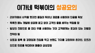 이가네 떡볶이의 성공요인
• 리어카에서 시작을 했지만 품질이 뛰어난 재료를 사용하여 단골을 확보
• 독특한 메뉴 개발에 성공해 광고 없이 고객의 줄을 세우는 역할을 함
• 발상의 전환으로 물 대신 무를 사용하는 것이 고객에게는 호감이 되는 차별화
전략이 됨
• 상표권 등록 등 경쟁업체 진입을 막고 브랜드 가치를 강화하여 온라인, 오프라
인으로 판로를 확대하여 매출이 급성장함
 