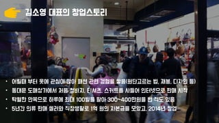 김소영 대표의 창업스토리
• 어릴때 부터 옷에 관심이 많아 패션 관련 경험을 쌓음(원단고르는 법, 재봉, 디자인 등)
• 동대문 도매상가에서 처음 청바지, 티셔츠, 스커트를 사들어 인터넷으로 판매 시작
• 탁월한 안목으로 하루에 최대 100벌을 팔아 300~400만원을 번 적도 있음
• 5년간 의류 판매 셀러와 직장생활로 1억 원의 자본금을 모았고, 2014년 창업
 