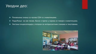 Уводни део:
 Понављање знања са часова СОН-а о животињама.
 Подсећање на све песме, басне и приче у којима се говори о животињама.
 Листање енциклопедија у потрази за интересантним сликама и текстовима.
 