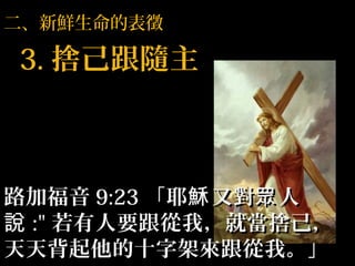 二、新鮮生命的表徵
3.3. 捨己跟隨主捨己跟隨主
路加福音路加福音 9:239:23 「耶 又對 人穌 眾「耶 又對 人穌 眾
說說 :":" 若有人要跟從我，就當捨己，若有人要跟從我，就當捨己，
天天背起他的十字架來跟從我。」天天背起他的十字架來跟從我。」
 