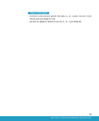 19
Ⅰ공동기술개발 주요사례세종대 인공지능-빅데이터연구센터 산학협력사례집
•‌(주)아우라의 스마트건강지킴이 솔루션은 현재 광명시 초·중·고교에서 서비스하고 있으며
학부모와 공공기관의 호평을 받고 있음
•‌성장 예측 관리 플랫폼으로 확대하여 2018년 전국 초·중·고교로 확대할 예정
기대효과 및 향후 발전방안
ABRC-3.indd 19 2017-11-02 오전 1:31:12
 