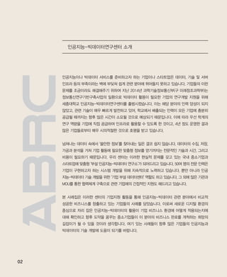 02
인공지능이나 빅데이터 서비스를 준비하고자 하는 기업이나 스타트업은 데이터, 기술 및 서버
인프라 등의 부족이라는 벽에 부딪쳐 쉽게 관련 분야에 뛰어들지 못하고 있습니다. 기업들의 이런
문제를 조금이라도 해결해주기 위하여 지난 2014년 과학기술정보통신부(구 미래창조과학부)는
정보통신연구기반구축사업의 일환으로 빅데이터 활용이 필요한 기업의 연구개발 지원을 위해
세종대학교 인공지능-빅데이터연구센터를 출범시켰습니다. 이는 해당 분야의 인력 양성이 되지
않았고, 관련 기술이 매우 빠르게 발전하고 있어, 학교에서 배출되는 인력이 모든 기업에 충분히
공급될 때까지는 향후 많은 시간이 소요될 것으로 예상되기 때문입니다. 이에 따라 우선 학계의
연구 역량을 기업에 직접 공급하여 인프라로 활용할 수 있도록 한 것이고, 4년 정도 운영한 결과
많은 기업들로부터 매우 시의적절한 것으로 호평을 받고 있습니다.
넘쳐나는 데이터 속에서 ‘쓸만한 정보’를 찾아내는 일은 결코 쉽지 않습니다. 데이터의 수집, 저장,
가공과 분석을 거쳐 기업 활동에 필요한 맞춤형 정보를 얻기까지는 전문적인 기술과 시간, 그리고
비용이 필요하기 때문입니다. 우리 센터는 이러한 현실적 문제를 갖고 있는 국내 중소기업과
스타트업에 맞춤형 ‘부설 인공지능-빅데이터 연구소’가 되어드리고 있습니다. 50여 명의 전문 인력은
기업이 구현하고자 하는 시스템 개발을 위해 지속적으로 노력하고 있습니다. 뿐만 아니라 인공
지능-빅데이터 기술 개발을 위한 ‘기업 부설 데이터센터’ 역할도 하고 있습니다. 그 외에 많은 기관과
MOU를 통한 협력체계 구축으로 관련 기업에의 간접적인 지원도 해드리고 있습니다.
본 사례집은 이러한 센터의 기업지원 활동을 통해 인공지능-빅데이터 관련 분야에서 비교적
성공한 비즈니스를 창출하고 있는 기업들의 사례를 담았습니다. 이로써 새로운 디지털 환경의
중심으로 자리 잡은 인공지능-빅데이터의 활용이 기업 비즈니스 환경에 어떻게 적용되는지에
대해 확인하고 향후 도약을 꿈꾸는 중소기업들이 이 분야의 비즈니스 판로를 개척하는 희망의
길잡이가 될 수 있을 것이라 생각합니다. 여기 있는 사례들이 향후 많은 기업들의 인공지능과
빅데이터의 기술 개발에 도움이 되기를 바랍니다.
인공지능-빅데이터연구센터 소개
ABRC-3.indd 2 2017-11-02 오전 1:31:08
 