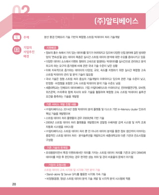 20
02 (주)알티베이스
기업의
사업추진
배경
•‌정보의 홍수 속에서 가치 있는 데이터를 찾기가 어려워지고 있으며 다양한 산업 분야에 걸친 방대한
양의 ‘연속성’을 같는 데이터 폭증은 실시간 스트림 데이터 분석에 대한 수요를 증대시키고 있음
•‌다양한 데이터 소스에서 이벤트 형태의 고속으로 발생하는 빅데이터를 실시간으로 관리하고 분석
하고자 하는 요구의 증가량에 비해 관련 국내 기술 수준이 낮은 상황
•‌이에 지속적으로 증가하는 데이터의 다양성, 규모, 속도를 지원하기 위한 실시간 복합형 고속
스트림 빅데이터 관리 및 분석 기술이 필요함
•‌국내 기술은 정형 스트림 처리 중심의 기술개발이 이루어지고 있으며 관련 기술 수준이 낮고,
반정형·비정형을 포함한 고속 스트림 빅데이터 분석 기술 수준도 낮음
•‌세종대학교는 인메모리 데이터베이스 기업 (주)알티베이스와 (주)와이즈넛, 전자부품연구원, 모비젠,
위즈온텍, (주)차후와 함께 자사의 보유 기술을 활용하여 복합형 고속 스트림 빅데이터 솔루션
요건을 충족하는 기술을 개발함
•‌(주)알티베이스는 2014년 정형 빅데이터 분석 플랫폼 및 디스크 기반 In-Memory cluster 인프라
핵심 기술을 개발했으며
•‌스트림 데이터 처리 플랫폼의 경우 2009년에 기반 기술
•‌2009년 스트림 데이터 처리 플랫폼을 개발했으며 경찰청 수배차량 검색 시스템 및 차적 조회
자동화 시스템을 서비스함
•‌(주)알티베이스는 스트림 데이터 처리 뿐 만 아니라 데이터 분석을 통한 정보 생산까지 이어지는
종합적인 스트림 데이터 처리·분석솔루션을 개발하고자 세종대학교와 다른 기관과 컨소시엄을
구성함
•‌초대용량이면서 특정 이벤트에서만 의미를 가지는 스트림 데이터 처리를 기존과 같이 DBMS에
데이터를 저장 후 판단하는 경우 현격한 성능 저하 및 관리 비효율의 문제가 야기됨
스트림 데이터 고속 시각화 및 시각화 기반 분석 기술
•‌Stand-alone 및 Server GPU를 활용한 시각화 가속 기술
•‌비정형(음향, 영상) 스트림 데이터 분석 기술 개발 및 시각적 분석 시스템에 적용
분산 환경 인메모리 기술 기반의 복합형 스트림 빅데이터 처리 기술개발주제
지원배경
기존 서비스 개발 진행 내용
기존 기술의 한계점
기업의 요청사항
ABRC-3.indd 20 2017-11-02 오전 1:31:12
 