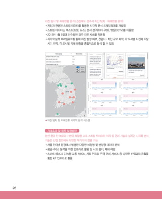 26
지진 탐지 및 피해현황 분석 (경상북도 경주시 지진 탐지·피해현황 분석)
•‌지진과 관련된 스트림 데이터를 활용한 시각적 분석 프레임워크를 개발함
•‌스트림 데이터는 텍스트(트윗, 뉴스), 센서 값(리히터 규모), 영상(CCTV)를 이용함
•‌2017년 1월 5일에 이슈화된 경주 지진 사례를 적용함
•‌시각적 분석 프레임워크를 통해 지진 발생 여부, 진앙지·지진 규모 파악, 각 도시별 지진파 도달
시기 파악, 각 도시별 피해 현황을 종합적으로 분석 할 수 있음
분산 환경 인 메모리 기반의 복합형 고속 스트림 빅데이터 처리 및 관리 기술과 실시간 시각화 분석
기술은 산업 전반에서 다양한 부가가치 창출 가능
•‌사물 인터넷 환경에서 발생한 다양한 비정형 및 반정형 데이터 분석
•‌공공서비스 분석을 위한 인프라로 활용 및 사고 감지, 재해 예방
•‌스마트 에너지, 지능형 교통 서비스, 사회 인프라 원격 관리 서비스 등 다양한 산업과의 융합을
통한 IoT 인프라로 활용
▲지진 탐지 및 피해현황 시각적 분석 시스템
기대효과 및 향후 발전방안
ABRC-3.indd 26 2017-11-02 오전 1:31:12
 