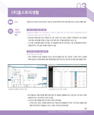 27
▲(주)홈스토리생활 고객관리시스템 ▲전화상담 리스트 관리 시스템
03
기업의
사업추진
배경
사용자 로그 데이터 처리 및 분석 기술 및 ‘대리주부’앱의 인력 자동 매칭 추천 시스템 시제품 개발주제
(주)홈스토리생활
Ⅰ공동기술개발 주요사례세종대 인공지능-빅데이터연구센터 산학협력사례집
(주)홈스토리생활은 가사, 산후서비스, 포장이사, 클리닝 등 가사 전반 서비스 제공업체로, 매니저
(가사도우미) 파견 서비스가 주력 사업
•‌2014년도 한해 30만 건의 거래(4시간 기준 120만 시간 서비스 진행)가 이루어졌고 이와 관련한
거래 정보 데이터를 축적하고 있음. 또한 매주 8천 가구를 방문하여 서비스 중
•‌그 외 총 15,000명의 등록 고객 정보, 약 3,000명의 매니저 인적 정보, 기본 인구통계학적 데이터,
2008년부터 고객 상담 내역을 저장하고 있음
매니저 배정 시스템 개발
•‌기존 고객관리시스템, 전화상담 리스트 관리시스템을 보유 하고 있지만, 고객의 서비스 요청에
대해 상담사의 수작업 형태의 정보 확인을 통한 업무 양식으로 인한 매니저 배정 업무 효율성 저하
•‌매니저들과의 개별 연락을 통해 일정 확인 후 배정을 진행함에 따라 신청 접수 후 매니저 최종
배정까지 최소 1일 이상의 시간이 소요됨
•‌고객 요구사항 반영을 위한 추가적인 데이터 축적 필요
- ‌고객의 단순 서비스 요청에 대하여 파견 가능한 매니저들에게 구두로 고객 요청 사항을 전달
함에 따라 업무의 비효율성, 서비스 신뢰도 저하 등의 문제 발생
기존 서비스 개발 진행 내용
추진의 문제 및 기업 요청사항
ABRC-3.indd 27 2017-11-02 오전 1:31:13
 