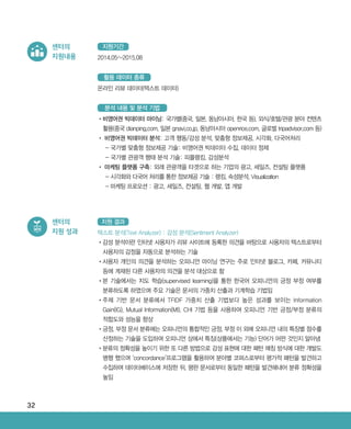 32
센터의
지원내용 2014.05~2015.08
지원기간
•‌비영어권 빅데이터 마이닝: 국가별(중국, 일본, 동남아시아, 한국 등), 외식/호텔/관광 분야 컨텐츠
활용(중국 dianping.com, 일본 gnavi.co.jp, 동남아시아 openrice.com, 글로벌 tripadvisor.com 등)
•‌비영어권 빅데이터 분석: 고객 행동/감성 분석, 맞춤형 정보제공, 시각화, 다국어처리
- 국가별 맞춤형 정보제공 기술: 비영어권 빅데이터 수집, 데이터 정제
- 국가별 관광객 행태 분석 기술: 피플랭킹, 감성분석
•‌마케팅 플랫폼 구축: 외래 관광객을 타겟으로 하는 기업의 광고, 세일즈, 컨설팅 플랫폼
- ‌시각화와 다국어 처리를 통한 정보제공 기술 : 랭킹, 속성분석, Visualization
- 마케팅 프로모션 : 광고, 세일즈, 컨설팅, 웹 개발, 앱 개발
분석 내용 및 분석 기법
온라인 리뷰 데이터(텍스트 데이터)
활용 데이터 종류
센터의
지원 성과 텍스트 분석(Text Analyzer) : 감성 분석(Sentiment Analyzer)
•‌감성 분석이란 인터넷 사용자가 리뷰 사이트에 등록한 의견을 바탕으로 사용자의 텍스트로부터
사용자의 감정을 자동으로 분석하는 기술
•‌사용자 개인의 의견을 분석하는 오피니언 마이닝 연구는 주로 인터넷 블로그, 카페, 커뮤니티
등에 게재된 다른 사용자의 의견을 분석 대상으로 함
•‌본 기술에서는 지도 학습(supervised learning)을 통한 한국어 오피니언의 긍정 부정 여부를
분류하도록 하였으며 주요 기술은 문서의 가중치 산출과 기계학습 기법임
•‌주제 기반 문서 분류에서 TFIDF 가중치 산출 기법보다 높은 성과를 보이는 Information
Gain(IG), Mutual Information(MI), CHI 기법 등을 사용하여 오피니언 기반 긍정/부정 분류의
적합도와 성능을 향상
•‌긍정, 부정 문서 분류에는 오피니언의 통합적인 긍정, 부정 이 외에 오피니언 내의 특징별 점수를
산정하는 기술을 도입하여 오피니언 상에서 특징(상품에서는 기능) 단어가 어떤 것인지 알아냄
•‌분류의 정확성을 높이기 위한 또 다른 방법으로 감성 표현에 대한 패턴 매칭 방식에 대한 개발도
병행 했으며 ‘concordance’프로그램을 활용하여 분야별 코퍼스로부터 평가적 패턴을 발견하고
수집하여 데이터베이스에 저장한 뒤, 평판 문서로부터 동일한 패턴을 발견해내어 분류 정확성을
높임
지원 결과
ABRC-3.indd 32 2017-11-02 오전 1:31:13
 