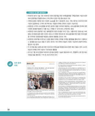 38
•‌빅데이터 분석 기술 기반 비영어권 외래 관광객을 위한 마케팅플랫폼 구축을 통해 기업과 방한
외래 관광객을 연결함으로써 고객 만족과 관광 수입 증대 효과 기대
•‌구매의사결정 이론에 따라 다양한 needs를 욕구, 정보탐색, 비교, 구매, 평가로 이어지게 하여
기업의 입장에서는 고객의 욕구에 맞는 적절한 마케팅 전략의 수립이 가능케 함
•‌비영어권 고객의 소비성향을 분석한 결과와 이를 다국어로 제공하는 서비스를 통해 한국에 대한
다양한 정보를 제공받고 이를 비교, 구매할 수 있게 되어 고객만족도 향상
•‌비영어권 외래 관광객은 최근 괄목할만한 방한 빈도를 가지고 있는 그룹이지만 관광시설, 숙박
업체, 외식업체 등에 대한 다국어 서비스가 부족한 편으로 본 서비스를 통해 한국 방문 전과 방문
중 다국어로 관광정보를 제공받는 통로로 활용될 것으로 기대
•‌비영어권 관광객을 타겟으로 수립된 통합 마케팅 전략을 마케팅 플랫폼을 통해 즉시 수행하고
그 결과를 feed-back 받을 수 있어, 데이터 기반 전략과 전술의 수정이 가능하여 관광객 만족도
향상과 수입 증대
•‌각 국가별 해당 브랜드에 대한 이미지와 만족도를 측정함으로써 향후 해외 진출시 현지 소비자
대상의 마케팅 전략 수립의 기초자료로 활용함
•‌2015년 7월 외식산업에 빅데이터 분석을 접목한 기술로 동문파트너즈, 엔젤투자, 중기청 RD
지원금 등을 통해 총 11억 원 규모의 투자 유치
기대효과 및 향후 발전방안
성과 홍보
사례
ABRC-3.indd 38 2017-11-02 오전 1:31:13
 