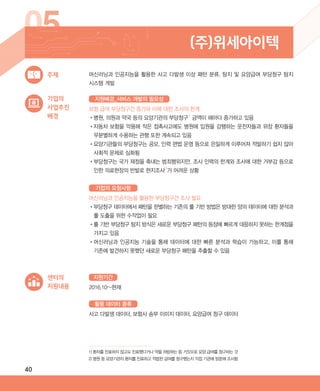 40
05 (주)위세아이텍
기업의
사업추진
배경
보험 급여 부당청구건 증가와 이에 대한 조사의 한계
•‌병원, 의원과 약국 등의 요양기관의 부당청구1)
금액이 해마다 증가하고 있음
•‌자동차 보험을 악용해 작은 접촉사고에도 병원에 입원을 감행하는 운전자들과 위장 환자들을
무분별하게 수용하는 관행 또한 계속되고 있음
•‌요양기관들의 부당청구는 공모, 인력 편법 운영 등으로 은밀하게 이루어져 적발하기 쉽지 않아
사회적 문제로 심화됨
•‌부당청구는 국가 재정을 축내는 범죄행위지만, 조사 인력의 한계와 조사에 대한 거부감 등으로
인한 의료현장의 반발로 현지조사2)
가 어려운 상황
머신러닝과 인공지능을 활용한 부당청구건 조사 필요
•‌부당청구 데이터에서 패턴을 판별하는 기존의 룰 기반 방법은 방대한 양의 데이터에 대한 분석과
룰 도출을 위한 수작업이 필요
•‌룰 기반 부당청구 탐지 방식은 새로운 부당청구 패턴의 등장에 빠르게 대응하지 못하는 한계점을
가지고 있음
•‌머신러닝과 인공지능 기술을 통해 데이터에 대한 빠른 분석과 학습이 가능하고, 이를 통해
기존에 발견하지 못했던 새로운 부당청구 패턴을 추출할 수 있음
머신러닝과 인공지능을 활용한 사고 다발생 이상 패턴 분류, 탐지 및 요양급여 부당청구 탐지
시스템 개발
주제
지원배경_서비스 개발의 필요성
기업의 요청사항
센터의
지원내용 2016.10~현재
사고 다발생 데이터, 보험사 송부 이미지 데이터, 요양급여 청구 데이터
지원기간
활용 데이터 종류
1) 환자를 진료하지 않고도 진료했다거나 약을 처방하는 등 거짓으로 요양 급여를 청구하는 것
2) 병원 등 요양기관이 환자를 진료하고 적법한 급여를 청구했는지 직접 기관에 방문해 조사함
ABRC-3.indd 40 2017-11-02 오전 1:31:13
 