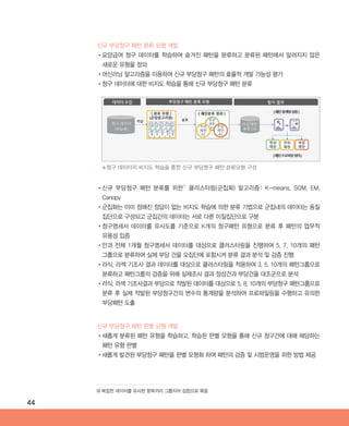44
신규 부당청구 패턴 분류 모형 개발
•‌요양급여 청구 데이터를 학습하여 숨겨진 패턴을 분류하고 분류된 패턴에서 알려지지 않은
새로운 유형을 정의
•‌머신러닝 알고리즘을 이용하여 신규 부당청구 패턴의 효율적 개발 가능성 평가
•‌청구 데이터에 대한 비지도 학습을 통해 신규 부당청구 패턴 분류
신규 부당청구 패턴 판별 모형 개발
•‌새롭게 분류된 패턴 유형을 학습하고, 학습된 판별 모형을 통해 신규 청구건에 대해 해당하는
패턴 유형 판별
•‌새롭게 발견된 부당청구 패턴을 판별 모형화 하여 패턴의 검증 및 시범운영을 위한 방법 제공
•‌신규 부당청구 패턴 분류를 위한9)
클러스터링(군집화) 알고리즘: K-means, SOM, EM,
Canopy
•‌군집화는 이미 정해진 정답이 없는 비지도 학습에 의한 분류 기법으로 군집내의 데이터는 동질
집단으로 구성되고 군집간의 데이터는 서로 다른 이질집단으로 구분
•‌청구명세서 데이터를 유사도를 기준으로 K개의 청구패턴 유형으로 분류 후 패턴의 업무적
유용성 입증
•‌안과 전체 1개월 청구명세서 데이터를 대상으로 클러스터링을 진행하여 5, 7, 10개의 패턴
그룹으로 분류하여 실제 부당 건을 모집단에 포함시켜 분류 결과 분석 및 검증 진행
•‌라식, 라섹 기조사 결과 데이터를 대상으로 클러스터링을 적용하여 3, 5, 10개의 패턴그룹으로
분류하고 패턴그룹의 검증을 위해 실제조사 결과 정상건과 부당건을 대조군으로 분석
•‌라식, 라섹 기조사결과 부당으로 적발된 데이터를 대상으로 5, 8, 10개의 부당청구 패턴그룹으로
분류 후 실제 적발된 부당청구건의 변수의 통계량을 분석하여 프로파일링을 수행하고 유의한
부당패턴 도출
▲청구 데이터의 비지도 학습을 통한 신규 부당청구 패턴 분류모형 구성
9) 복잡한 데이터를 유사한 항목끼리 그룹지어 집합으로 묶음
ABRC-3.indd 44 2017-11-02 오전 1:31:14
 