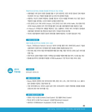 49
Ⅰ공동기술개발 주요사례세종대 인공지능-빅데이터연구센터 산학협력사례집
폭발적으로 증가하는 화장품 정보를 파악하는데 겪는 어려움
•‌사용자들은 더욱 쉽게 다양한 정보를 얻을 수 있게 되었지만, 반면 과다한 정보로 인해 어떻게
자신에게 가치 있고 적합한 정보를 찾아 낼 것인가의 문제에 부딪힘
•‌사용자는 자신의 선호에 부합하는 정보를 찾는데 시간과 비용을 투자해야 하고 찾은 정보가
적절하지 않을 경우에는 시간과 비용의 낭비를 초래하게 됨
•‌미국 온라인 도서 구매 사이트 Amazon, 미국 온라인 DVD 대여 사이트 Netflix, 국내 영화 추천
사이트 Watcha 등에서 모두 추천 엔진을 통한 서비스를 사용자들에게 맞춤 제공하고 있음
•‌K-Beauty가 주목받으며 유통을 확장하고 있는 상황에서 거대한 뷰티 아이템의 정보들로
사용자들이 찾아봐야 할 콘텐츠와 정보의 양이 기하급수적으로 증가함
•‌국내외 사용자들에게 유용한 정보와 콘텐츠를 선별해 제공하는 시스템의 필요성이 커짐
제품 정보를 효과적으로 제공할 서비스 필요
•‌Naver, SNS(Social Network Service) 데이터 분석을 통한 뷰티 큐레이션(Curation) 기술로
사용자에게 다양한 뷰티 아이템에 대한 정보를 선별해 제공할 필요성 인지
•‌국내 대표 포털 사이트 제공 데이터를 통해 제품 정보 추출, 이를 기반으로 신뢰도 높은 서비스를
진행 가능
•‌리뷰 텍스트 감정어 추출과 다양한 기계학습 알고리즘을 적용해 제품 정보 파악, 시스템 성능 개선
•‌정보를 효과적이고 흥미롭게 제공할 시각화(Visualization) 기반 텍스트 제공 서비스 필요
기업의 요청사항
2016.02~2016.10
지원기간
•‌Beauty 정보와 관련된 리뷰 데이터(리뷰 제목, 본문, 태그, URL, 리뷰 이미지 등), 뉴스, 블로그
등의 정보를 수집하는 것을 목표로 함
•‌기본 데이터베이스는 네이버 쇼핑과 같은 전문 사이트로부터 사용자 연령대별, 평점별 화장품
선호도에 관한 리뷰 데이터를 수집
활용 데이터 종류
•‌컨텐츠 수집 시스템 (Contents Crawl System): 웹 크롤러 (Web Crawler)
•‌텍스트 분석 시스템 (Text Analyzer): 감성분석(Sentiment Analyzer)
•‌네트워크 시각화(Network Visualization) 시스템: Word2Vec
분석 내용 및 분석 기법
센터의
지원내용
ABRC-3.indd 49 2017-11-02 오전 1:31:14
 