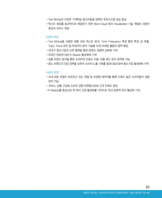 53
산업적 측면
•‌Text Mining을 사용한 제품 리뷰 텍스트 분석, Term Frequency 측정 통한 특징 값 추출,
Topic, Trend 파악 등 빅데이터 분석 기술을 타겟 마케팅 활용의 영역 확장
•‌국내 IT 중소기업과 산학 협력을 통한 콘텐츠 경쟁력 강화에 기여
•‌외국인 관광객 대상 K-Beauty 활성화에 기여
•‌상품 트렌드 분석을 통한 소비자의 선호도 이용, 상품 재고 관리 최적화 가능
•‌중소 브랜드의 진입 장벽을 낮추어 소비자 노출 기회를 증대시킴으로써 중소기업 활성화에 기여
사회적 측면
•‌국내 대표 포털이 보유하고 있는 정형 및 비정형 데이터를 통해 신뢰도 높은 소비자들의 성향
파악 가능
•‌서비스, 상품 구성에 소비자 경향 반영함으로써 고객 만족도 향상
•‌K-Beauty를 중심으로 한 뷰티 산업 활성화를 시작으로 국내 관광객 유치 활성화 기대
•‌Text Mining과 다양한 기계학습 알고리즘을 접목한 추천시스템 성능 향상
•‌텍스트 정보를 효과적으로 제공하기 위한 Word Cloud 등의 Visualization 기술 개발로 사용자
중심의 서비스 제공
Ⅰ공동기술개발 주요사례세종대 인공지능-빅데이터연구센터 산학협력사례집
ABRC-3.indd 53 2017-11-02 오전 1:31:14
 