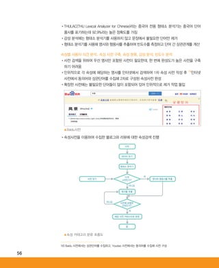 56
•‌THULAC(THU Lexical Analyzer for Chinese)라는 중국어 전용 형태소 분석기는 중국어 단어
품사를 표기하는데 92.9%라는 높은 정확도를 가짐
•‌감성 분석에는 형태소 분석기를 사용하지 않고 문장에서 불필요한 단어만 제거
•‌형태소 분석기를 사용해 명사와 형용사를 추출하여 빈도수를 측정하고 단어 간 상관관계를 계산
속성별 사용자 의견 분석: 속성 사전 구축, 속성 분류, 감성 분석, 빈도수 분석
•‌사전 검색을 위하여 우선 명사만 포함된 사전이 필요한데, 한 번에 완성도가 높은 사전을 구축
하기 어려움
•‌인위적으로 각 속성에 해당하는 명사를 인터넷에서 검색하여 1차 속성 사전 작성 후 16)
인터넷
사전에서 동의어와 상관단어를 수집해 2차로 구성된 속성사전 완성
•‌확장한 사전에는 불필요한 단어들이 많이 포함되어 있어 인위적으로 제거 작업 돌입
•‌속성사전을 이용하여 수집한 블로그와 리뷰에 대한 속성검색 진행
16) Baidu 사전에서는 상관단어를 수집하고, Youdao 사전에서는 동의어를 수집해 사전 구성
▲Baidu사전
▲속성 카테고리 분류 흐름도
시작
데이터 읽기
형태소 분석기
명사와 형용사를 추출사전 읽기
명사를 추출
끝
해당 사전 카테고리로 분류
◀◀◀
◀
◀
◀◀
◀◀◀◀
‘가격’
사전인가?
네
아니요
아니요 사전에 포함된
단어인가?
네
ABRC-3.indd 56 2017-11-02 오전 1:31:14
 