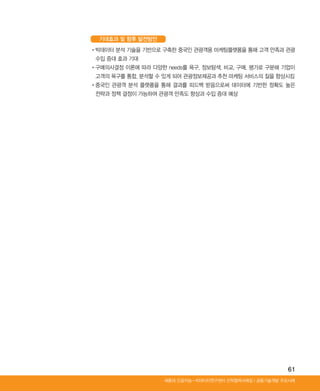 61
Ⅰ공동기술개발 주요사례세종대 인공지능-빅데이터연구센터 산학협력사례집
기대효과 및 향후 발전방안
•‌빅데이터 분석 기술을 기반으로 구축한 중국인 관광객용 마케팅플랫폼을 통해 고객 만족과 관광
수입 증대 효과 기대
•‌구매의사결정 이론에 따라 다양한 needs를 욕구, 정보탐색, 비교, 구매, 평가로 구분해 기업이
고객의 욕구를 통합, 분석할 수 있게 되어 관광정보제공과 추천 마케팅 서비스의 질을 향상시킴
•‌중국인 관광객 분석 플랫폼을 통해 결과를 피드백 받음으로써 데이터에 기반한 정확도 높은
전략과 정책 결정이 가능하여 관광객 만족도 향상과 수입 증대 예상
ABRC-3.indd 61 2017-11-02 오전 1:31:15
 