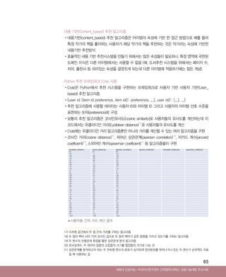 65
내용 기반(Content_based) 추천 알고리즘
•‌내용기반(content_based) 추천 알고리즘은 아이템의 속성에 기반 한 접근 방법으로 예를 들어
특정 작가의 책을 좋아하는 사용자가 해당 작가의 책을 추천하는 것은 작가라는 속성에 기반한
내용기반 추천방식
•‌효율적인 내용 기반 추천시스템을 만들기 위해서는 많은 속성들이 필요하나, 특정 영역에 국한된
도메인 지식은 다른 아이템에서는 사용할 수 없음 (예, 도서추천 시스템을 위해서는 페이지 수,
저자, 출판사 등 의미있는 속성을 결정짓게 되는데 다른 아이템에 적용하기에는 힘든 개념)
Python 추천 프레임워크 Crab 사용
•‌Crab은 Python에서 추천 시스템을 구현하는 프레임워크로 사용자 기반 사용자 기반(User_
based) 추천 알고리즘
•‌{user id:{item id:preference, item id2: preference, ...}, user id2: {...}, ...}
•‌추천 알고리즘에 사용할 데이터는 사용자 ID와 아이템 ID 그리고 사용자의 아이템 선호 수준을
표현하는 숫자(preference)로 구성
•‌보통의 추천 알고리즘은 코사인유사도(cosine similarity)로 사용자들의 유사도를 계산하는데 이
코드에서는 유클리디안 거리(Euclidean distance)17)
로 사용자들의 유사도를 계산
•‌Crab에는 유클리디안 거리 알고리즘뿐만 아니라 거리를 계산할 수 있는 여러 알고리즘을 구현
•‌코사인 거리(cosine distance)18)
, 피어슨 상관관계(pearson correlation)19)
, 자카드 계수(jaccard
coefficient)20)
, 스피어만 계수(spearman coefficient)21)
등 알고리즘들이 구현
▲사용자들 간의 거리 계산 결과
Ⅰ공동기술개발 주요사례세종대 인공지능-빅데이터연구센터 산학협력사례집
17) 다차원 공간에서 두 점 간의 거리를 구하는 알고리즘
18) 두 점의 벡터 사이 각의 코사인 값으로 두 점의 벡터가 같은 방향을 가지고 있는가를 구하는 알고리즘
19) 두 변수의 선형관계 측정을 통한 상관관계 분석 알고리즘
20) 유사성계수. 두 데이터 집합의 교집합의 크기를 합집합의 크기로 나눈 것
21) ‌상관관계를 분석하고자 하는 두 연속형 변수의 분포가 심각하게 정규분포를 벗어나거나 또는 두 변수가 순위척도 자료
일 때 사용하는 값
euclidean_distance cosine_distances pearson_correlation jaccard_coefficient manhattan_distances spearman_coefficient
20 25 20 　 　 　
23 4 23 　 　 　
29 99 29 　 　 　
25 29 25 　 　 　
57 92 57 　 　 　
92 77 92 　 　 　
99 79 99 　 　 　
77 46 77 　 　 　
79 20 79 　 　 　
9 43 9 　 　 　
61 57 61 　 　 　
46 61 46 　 　 　
68 71 68 　 　 　
60 21 60 　 　 　
50 58 50 　 　 　
97 9 97 　 　 　
84 97 84 　 　 　
71 53 71 　 　 　
63 46 63 　 　 　
27 23 27 　 　 　
15 50 15 　 　 　
81 81 81 　 　 　
58 83 58 　 　 　
6 15 6 　 　 　
47 84 47 　 　 　
53 40 53 　 　 　
83 48 83 　 　 　
18 87 18 　 　 　
66 4 66 　 　 　
87 18 87 　 　 　
100 100 100 　 　 　
ABRC-3.indd 65 2017-11-02 오전 1:31:15
 