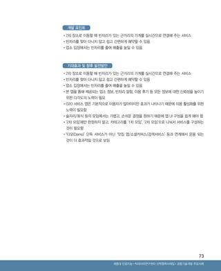 73
Ⅰ공동기술개발 주요사례세종대 인공지능-빅데이터연구센터 산학협력사례집
개발 포인트
기대효과 및 향후 발전방안
•‌2차 장소로 이동할 때 빈자리가 있는 근거리의 가게를 실시간으로 연결해 주는 서비스
•‌빈자리를 찾아 다니지 않고 쉽고 간편하게 예약할 수 있음
•‌업소 입장에서는 빈자리를 줄여 매출을 높일 수 있음
•‌2차 장소로 이동할 때 빈자리가 있는 근거리의 가게를 실시간으로 연결해 주는 서비스
•‌빈자리를 찾아 다니지 않고 쉽고 간편하게 예약할 수 있음
•‌업소 입장에서는 빈자리를 줄여 매출을 높일 수 있음
•‌본 앱을 통해 제공되는 업소 정보, 빈자리 알림, 이용 후기 등 모든 정보에 대한 신뢰성을 높이기
위한 다각도의 노력이 필요
•‌O2O 서비스 앱은 기본적으로 이용자가 많아야지만 효과가 나타나기 때문에 이용 활성화를 위한
노력이 필요함
•‌술자리/회식 등의 모임에서는 가볍고, 손쉬운 결정을 원하기 때문에 앱 UI 구성을 쉽게 해야 함
•‌‘2차 모임’에만 한정하지 말고, 카테고리를 ‘1차 모임’, ‘2차 모임’으로 나눠서 서비스를 구성하는
것이 필요함
•‌‘다모(Damo)’ 단독 서비스가 아닌 ‘맛집 앱/소셜커머스/검색서비스’ 등과 연계해서 운용 되는
것이 더 효과적일 것으로 보임
ABRC-3.indd 73 2017-11-02 오전 1:31:16
 
