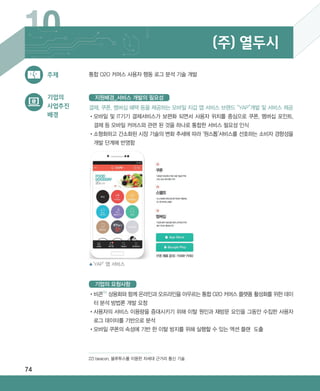 74
10 (주) 열두시
•‌비콘22)
상용화와 함께 온라인과 오프라인을 아우르는 통합 O2O 커머스 플랫폼 활성화를 위한 데이
터 분석 방법론 개발 요청
•‌사용자의 서비스 이용량을 증대시키기 위해 이탈 원인과 재방문 요인을 그동안 수집한 사용자
로그 데이터를 기반으로 분석
•‌모바일 쿠폰의 속성에 기반 한 이탈 방지를 위해 실행할 수 있는 액션 플랜 도출
기업의 요청사항
통합 O2O 커머스 사용자 행동 로그 분석 기술 개발주제
기업의
사업추진
배경
결제, 쿠폰, 멤버십 혜택 등을 제공하는 모바일 지갑 앱 서비스 브랜드 “YAP”개발 및 서비스 제공
•‌모바일 및 IT기기 결제서비스가 보편화 되면서 사용자 위치를 중심으로 쿠폰, 멤버십 포인트,
결제 등 모바일 커머스와 관련 된 것을 하나로 통합한 서비스 필요성 인식
•‌소형화하고 간소화된 시장 기술의 변화 추세에 따라 ‘원스톱’서비스를 선호하는 소비자 경향성을
개발 단계에 반영함
지원배경_서비스 개발의 필요성
▲‘YAP’ 앱 서비스
22) beacon, 블루투스를 이용한 차세대 근거리 통신 기술
ABRC-3.indd 74 2017-11-02 오전 1:31:16
 